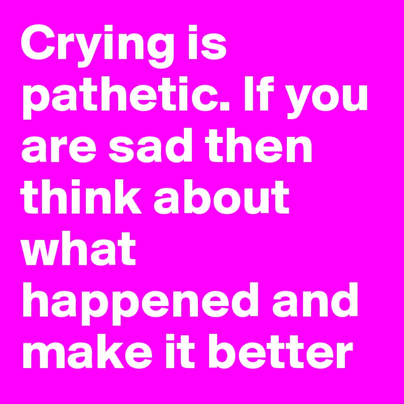 Crying is pathetic. If you are sad then think about what happened and make it better
