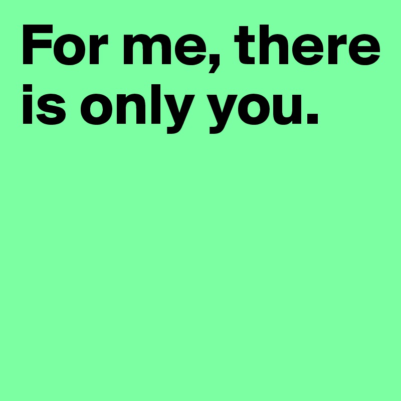 For me, there is only you. 


