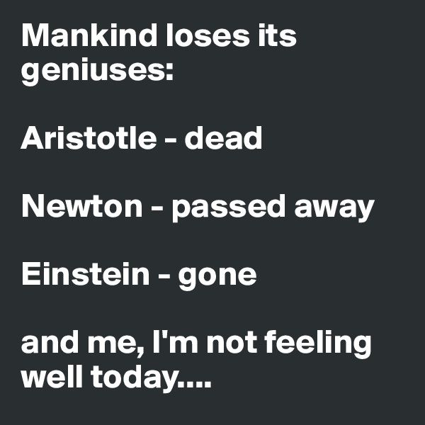 Mankind loses its geniuses:

Aristotle - dead

Newton - passed away

Einstein - gone

and me, I'm not feeling well today....
