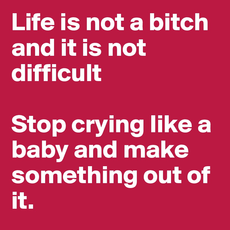 Life is not a bitch and it is not difficult

Stop crying like a baby and make something out of it.