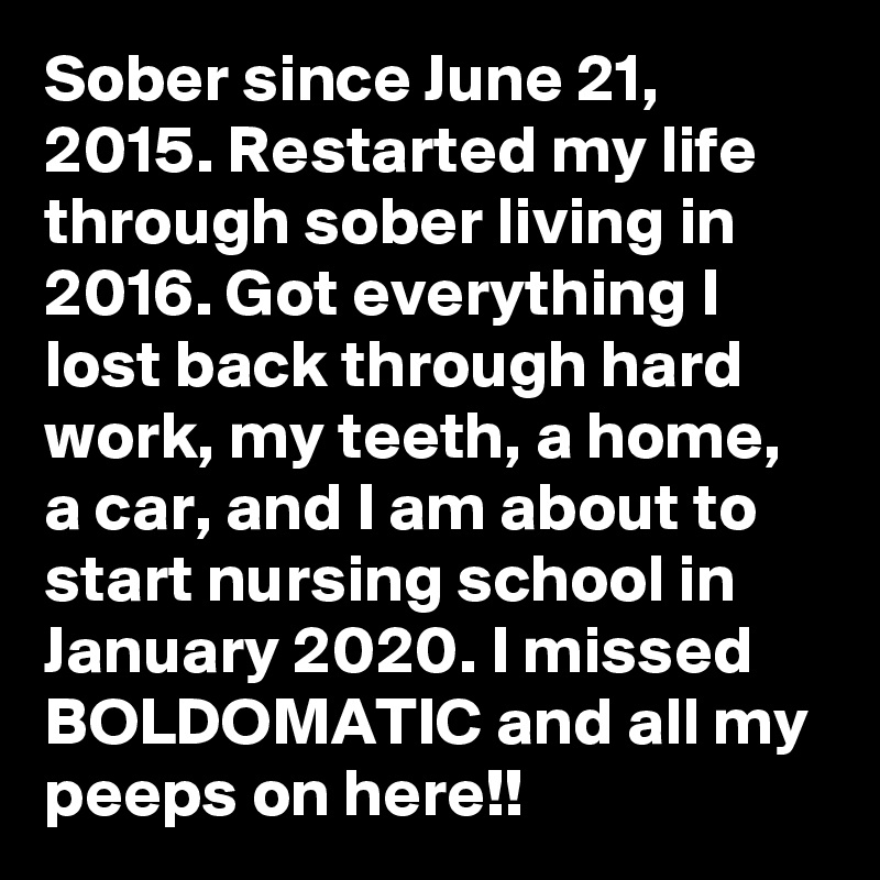 Sober since June 21, 2015. Restarted my life through sober living in 2016. Got everything I lost back through hard work, my teeth, a home, a car, and I am about to start nursing school in January 2020. I missed BOLDOMATIC and all my peeps on here!!