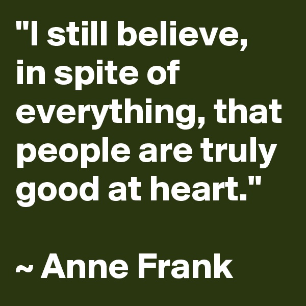 "I still believe, in spite of everything, that people are truly good at heart."

~ Anne Frank 