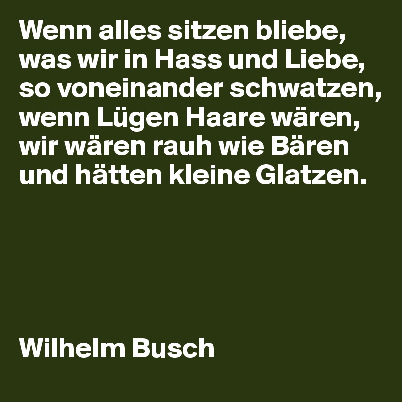 Wenn alles sitzen bliebe,
was wir in Hass und Liebe,
so voneinander schwatzen,
wenn Lügen Haare wären,
wir wären rauh wie Bären
und hätten kleine Glatzen.





Wilhelm Busch