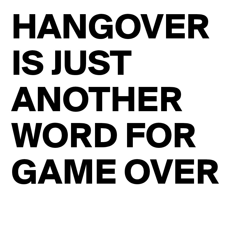 HANGOVER IS JUST ANOTHER WORD FOR GAME OVER