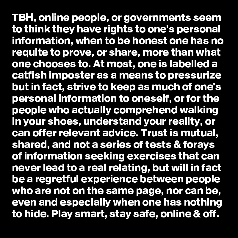 TBH, online people, or governments seem to think they have rights to one's personal information, when to be honest one has no requite to prove, or share, more than what one chooses to. At most, one is labelled a catfish imposter as a means to pressurize but in fact, strive to keep as much of one's personal information to oneself, or for the people who actually comprehend walking in your shoes, understand your reality, or can offer relevant advice. Trust is mutual, shared, and not a series of tests & forays of information seeking exercises that can never lead to a real relating, but will in fact be a regretful experience between people who are not on the same page, nor can be, even and especially when one has nothing to hide. Play smart, stay safe, online & off.