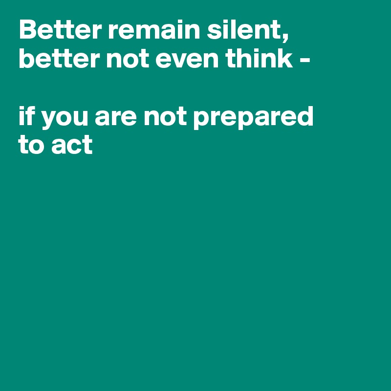 Better remain silent, better not even think -

if you are not prepared
to act






