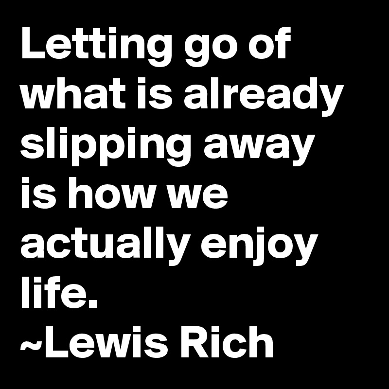 Letting go of what is already slipping away is how we actually enjoy life.
~Lewis Rich