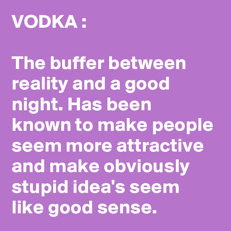 VODKA : 

The buffer between reality and a good night. Has been known to make people seem more attractive and make obviously stupid idea's seem like good sense.