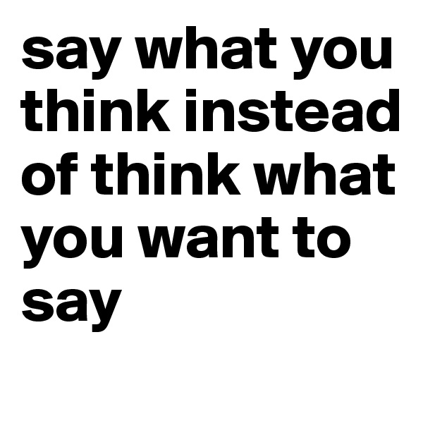 say what you think instead of think what you want to say