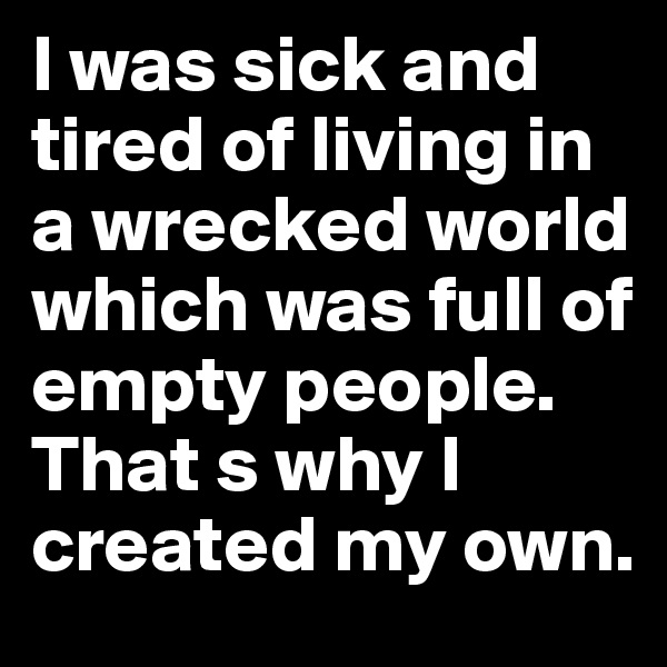 I was sick and tired of living in a wrecked world which was full of empty people. That s why I created my own.
