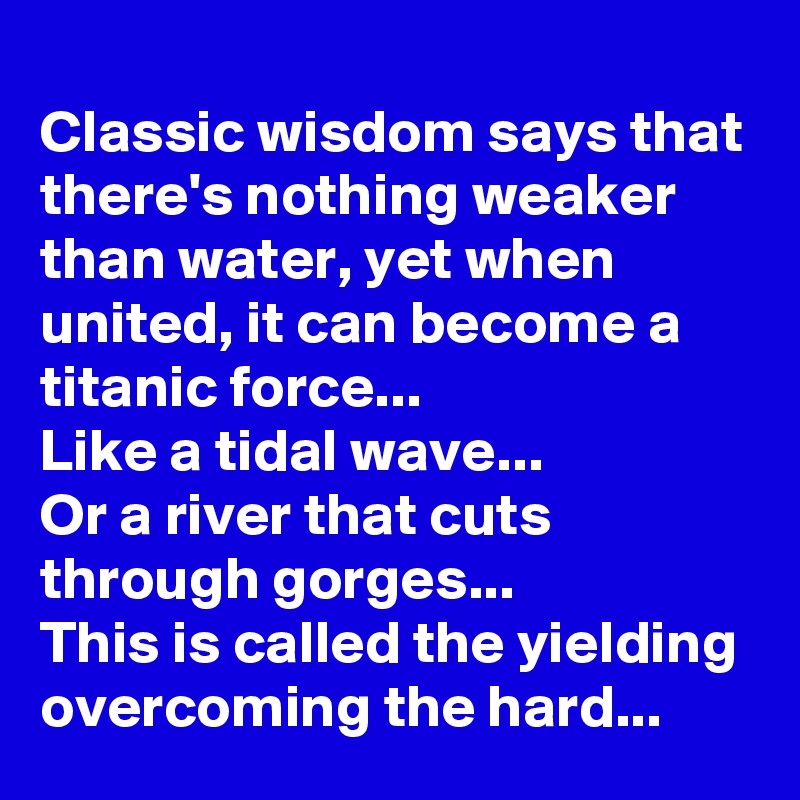 Classic wisdom says that there's nothing weaker than water, yet when united, it can become a titanic force...
Like a tidal wave...
Or a river that cuts through gorges...
This is called the yielding overcoming the hard...
