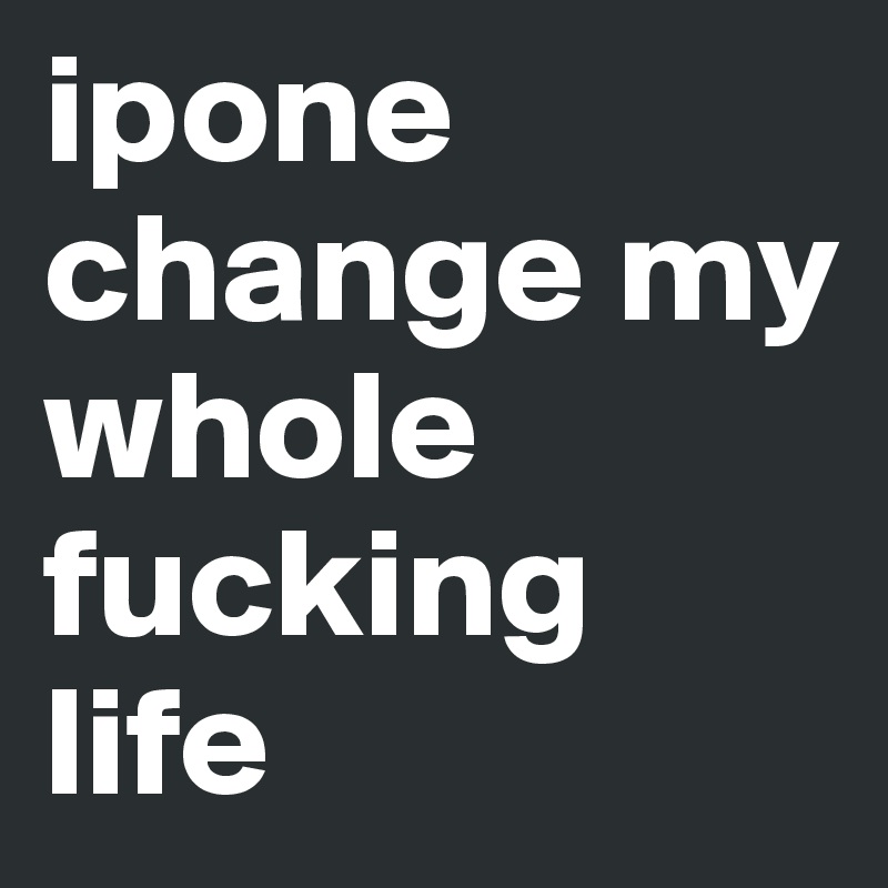 ipone change my whole fucking life