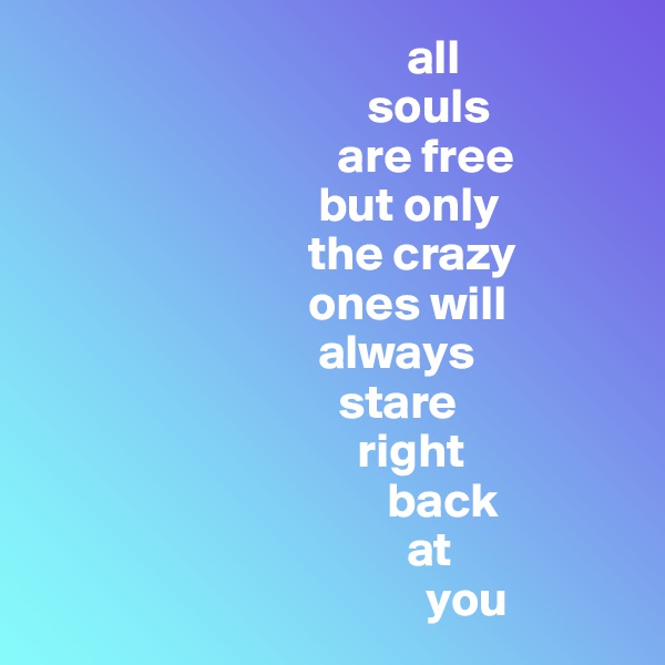                                       all
                                  souls 
                               are free
                             but only
                            the crazy 
                            ones will
                             always 
                               stare 
                                 right
                                    back 
                                      at
                                        you