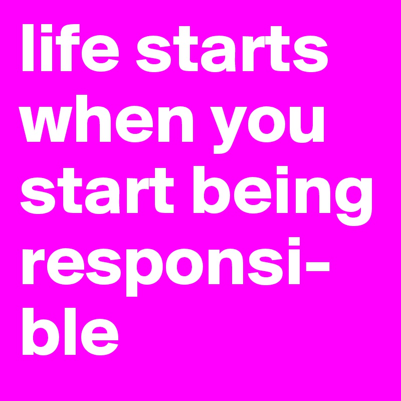 life starts when you start being responsi-
ble