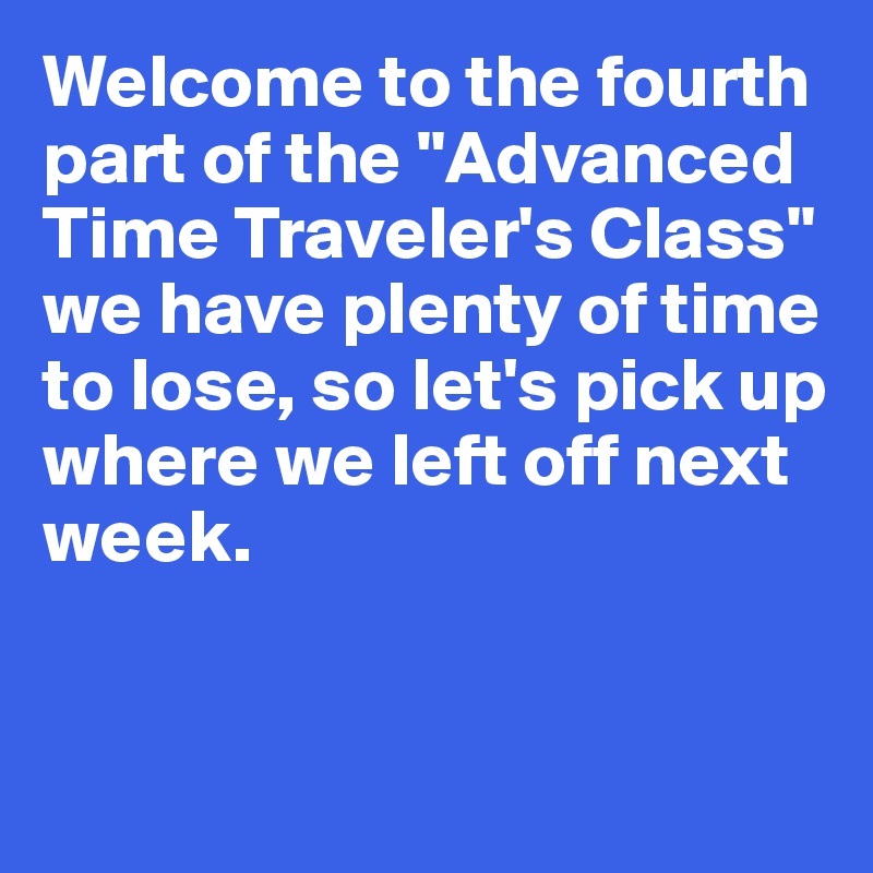 Welcome to the fourth part of the "Advanced Time Traveler's Class" 
we have plenty of time 
to lose, so let's pick up 
where we left off next week. 


