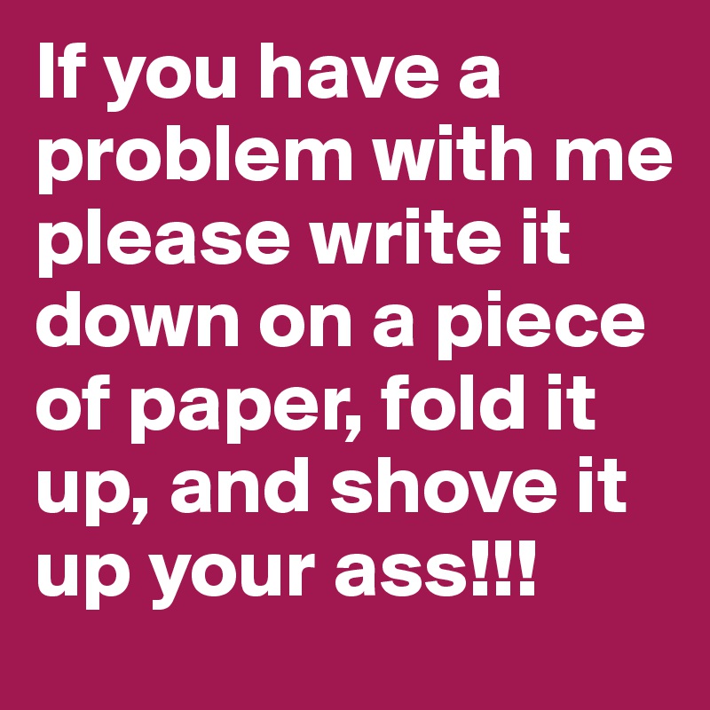 If you have a problem with me please write it down on a piece of paper, fold it up, and shove it up your ass!!!