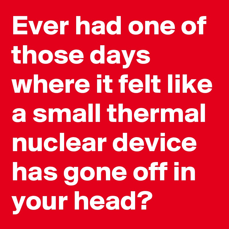 Ever had one of those days where it felt like a small thermal nuclear device has gone off in your head?
