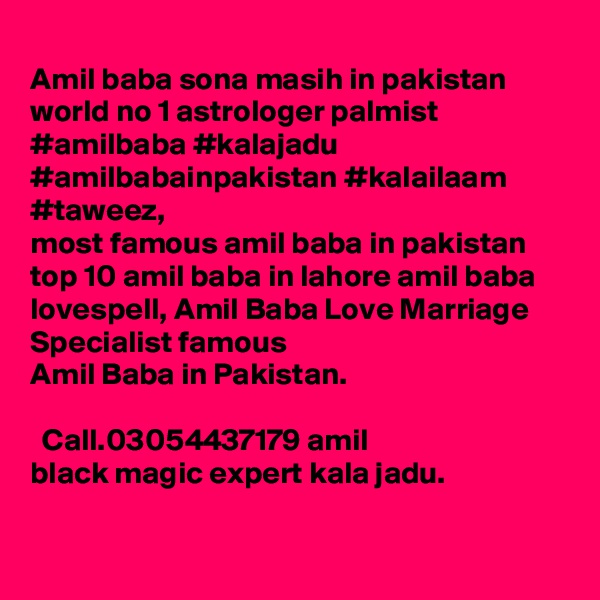 
Amil baba sona masih in pakistan world no 1 astrologer palmist #amilbaba #kalajadu #amilbabainpakistan #kalailaam #taweez, 
most famous amil baba in pakistan top 10 amil baba in lahore amil baba lovespell, Amil Baba Love Marriage Specialist famous 
Amil Baba in Pakistan. ????? ???? ?? ????? ???? ?? ?? ????? ??? ??? ????? ??? ??? ??? ??? ?? ?????? ?????? Call.03054437179 amil black magic expert kala jadu.
