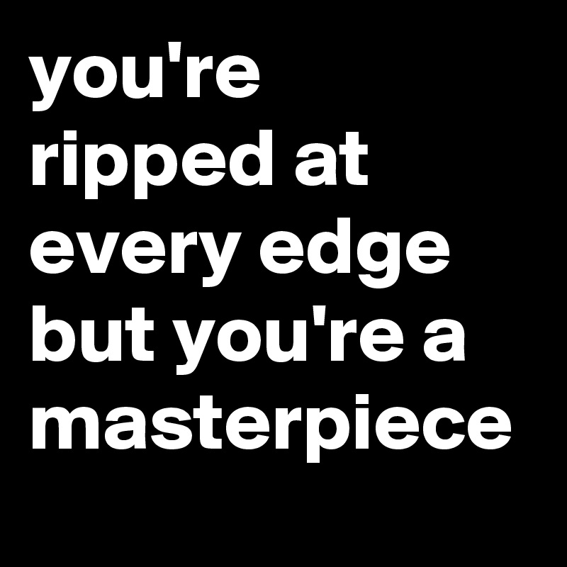 you're ripped at every edge but you're a masterpiece