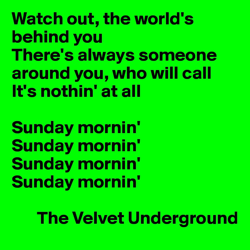Watch out, the world's behind you
There's always someone around you, who will call
It's nothin' at all

Sunday mornin'
Sunday mornin'
Sunday mornin'
Sunday mornin'

       The Velvet Underground