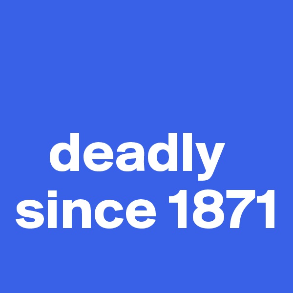

   deadly since 1871