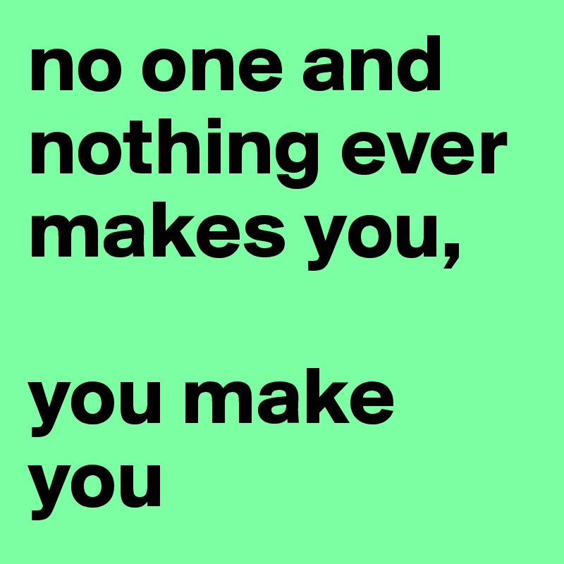 no one and nothing ever makes you,

you make you