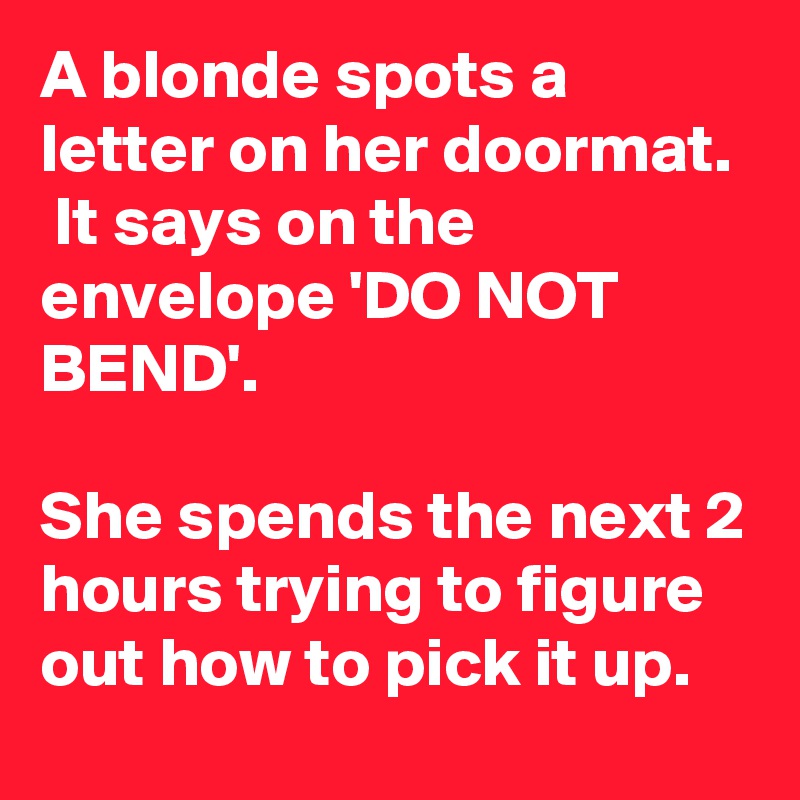 A blonde spots a letter on her doormat.  It says on the envelope 'DO NOT BEND'.

She spends the next 2 hours trying to figure out how to pick it up.