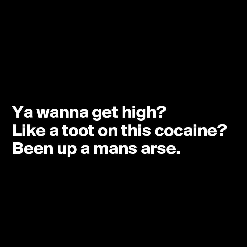 




Ya wanna get high? 
Like a toot on this cocaine? 
Been up a mans arse.



