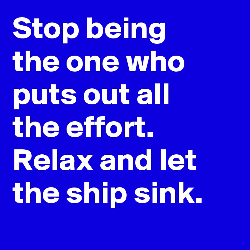 Stop being the one who puts out all the effort. Relax and let the ship sink. 