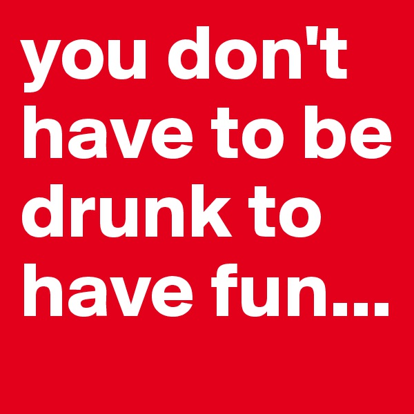 you don't have to be drunk to have fun...