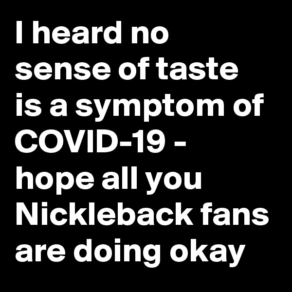 I heard no sense of taste is a symptom of COVID-19 - hope all you Nickleback fans are doing okay