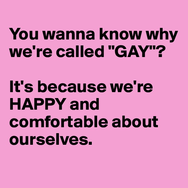 
You wanna know why we're called "GAY"?

It's because we're HAPPY and comfortable about ourselves. 
