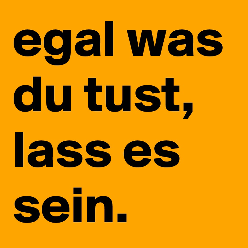 egal was du tust, lass es sein.