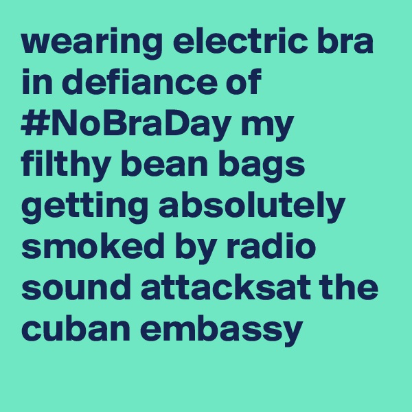 wearing electric bra in defiance of #NoBraDay my filthy bean bags getting absolutely smoked by radio sound attacksat the cuban embassy