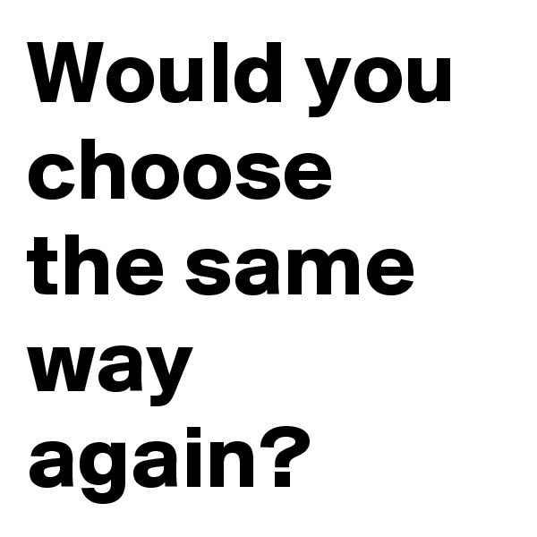Would you choose the same way again?