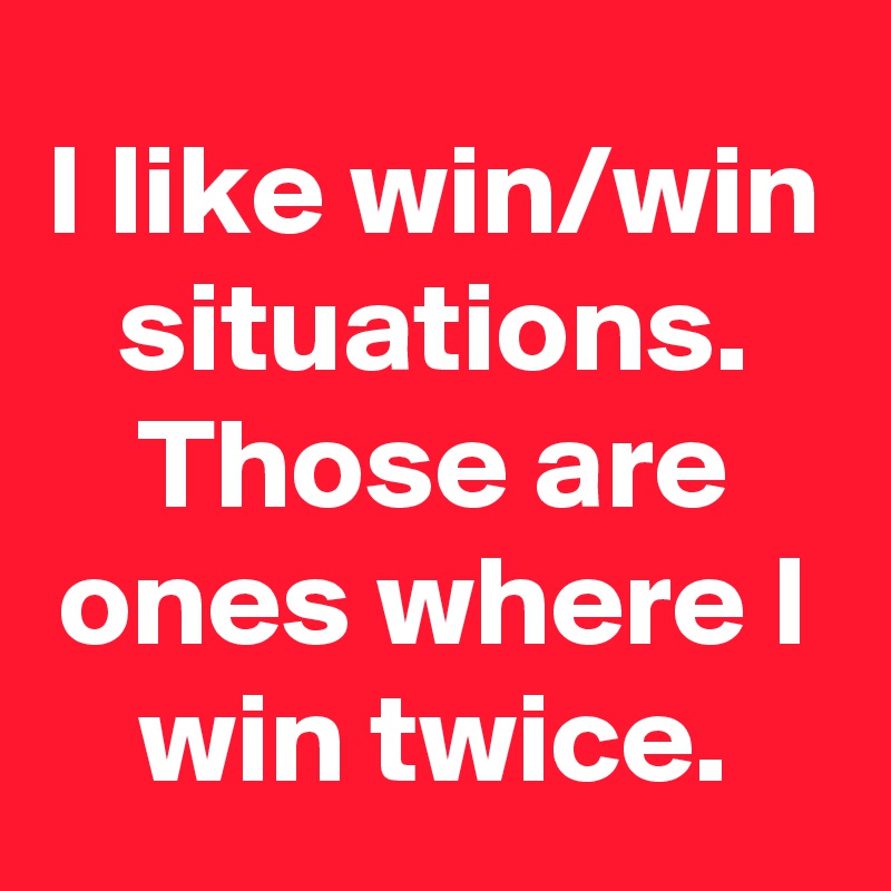I like win/win situations. Those are ones where I win twice.