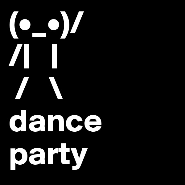 (•_•)/
/|   |
 /   \
dance party