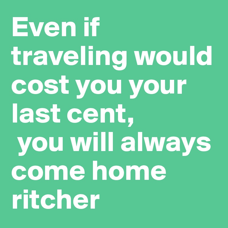 Even if traveling would cost you your last cent,
 you will always come home ritcher