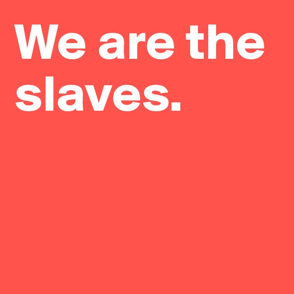 We are the slaves. 


