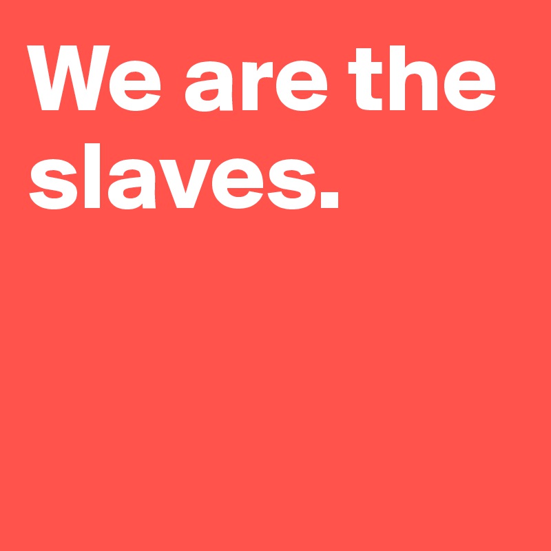 We are the slaves. 


