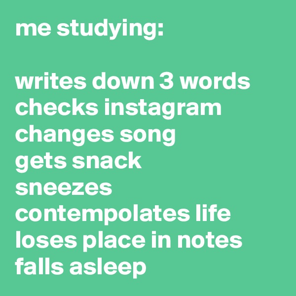 me studying:

writes down 3 words
checks instagram
changes song
gets snack
sneezes
contempolates life
loses place in notes
falls asleep