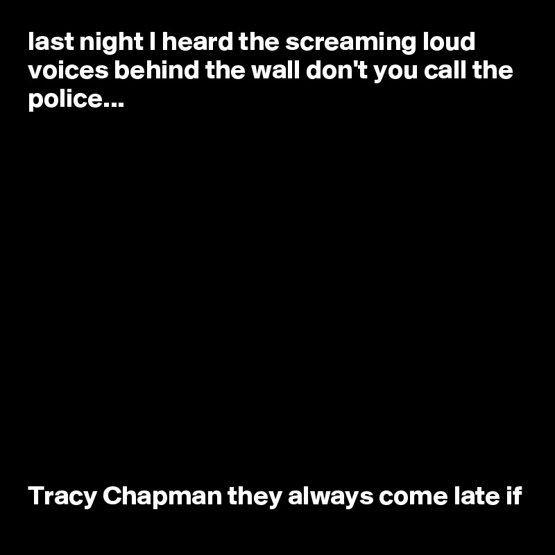 last night I heard the screaming loud voices behind the wall don't you call the police...













Tracy Chapman they always come late if
