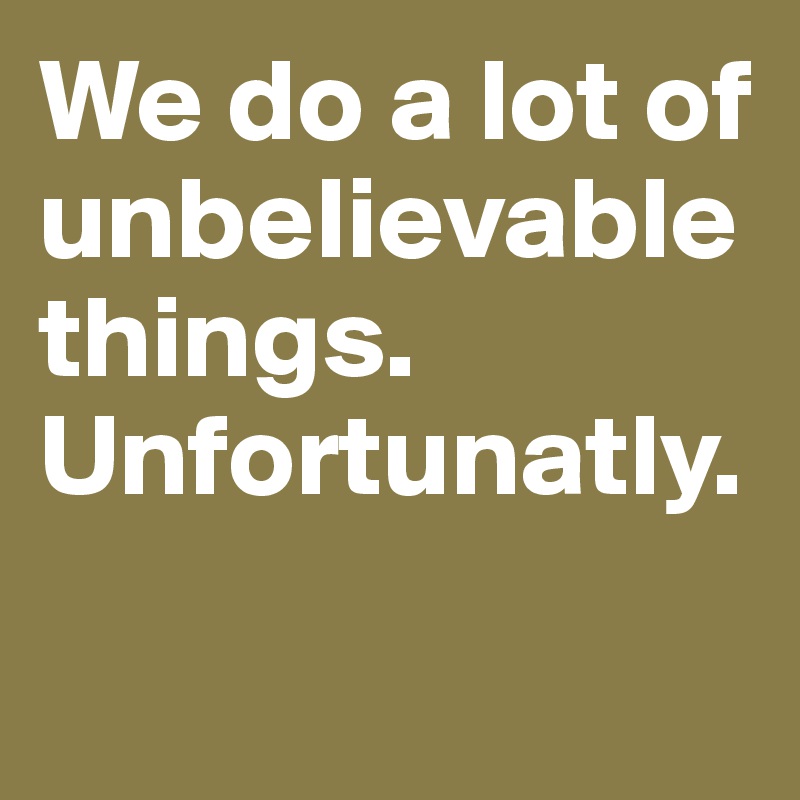 We do a lot of unbelievable things.
Unfortunatly.

