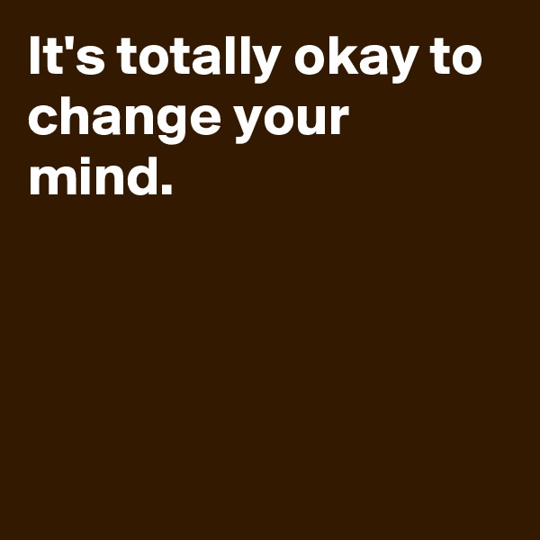 It's totally okay to change your mind.




