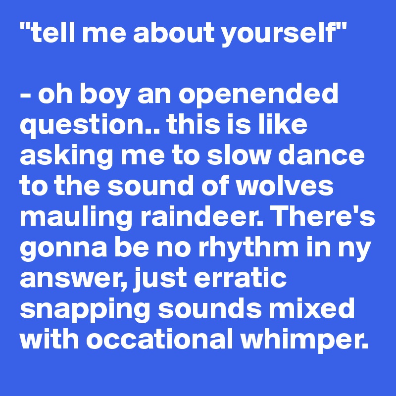 "tell me about yourself"

- oh boy an openended question.. this is like asking me to slow dance to the sound of wolves mauling raindeer. There's gonna be no rhythm in ny answer, just erratic snapping sounds mixed with occational whimper.