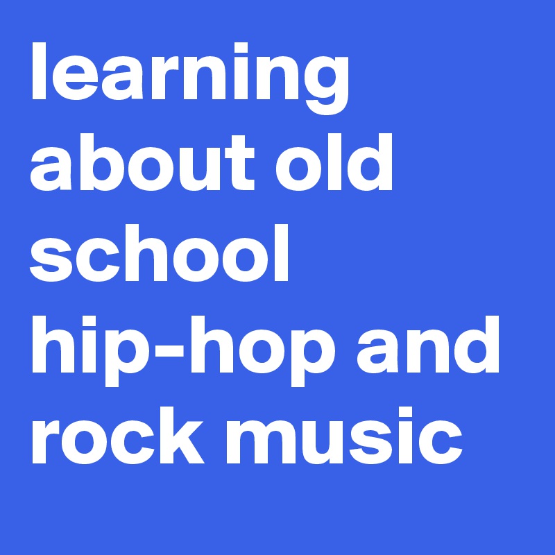 learning about old school hip-hop and rock music