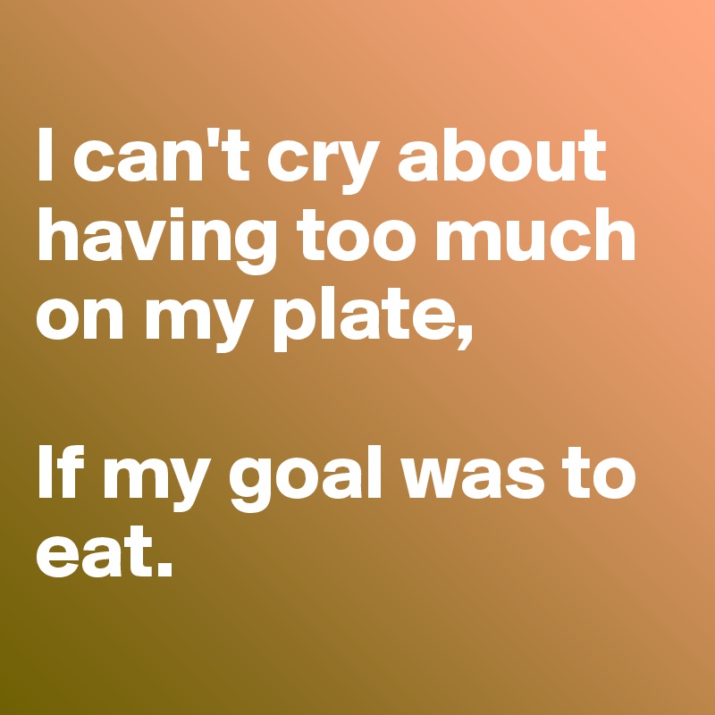 i-can-t-cry-about-having-too-much-on-my-plate-if-my-goal-was-to-eat