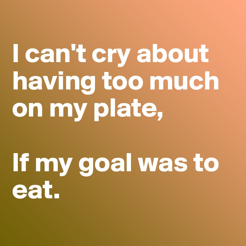 
I can't cry about having too much on my plate, 

If my goal was to eat.
