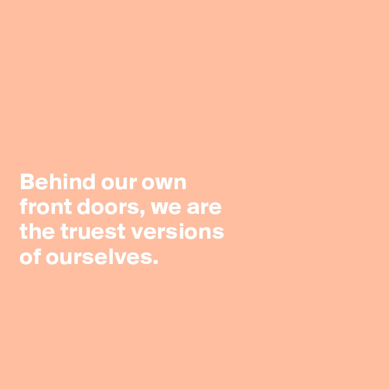 





Behind our own 
front doors, we are 
the truest versions 
of ourselves. 



