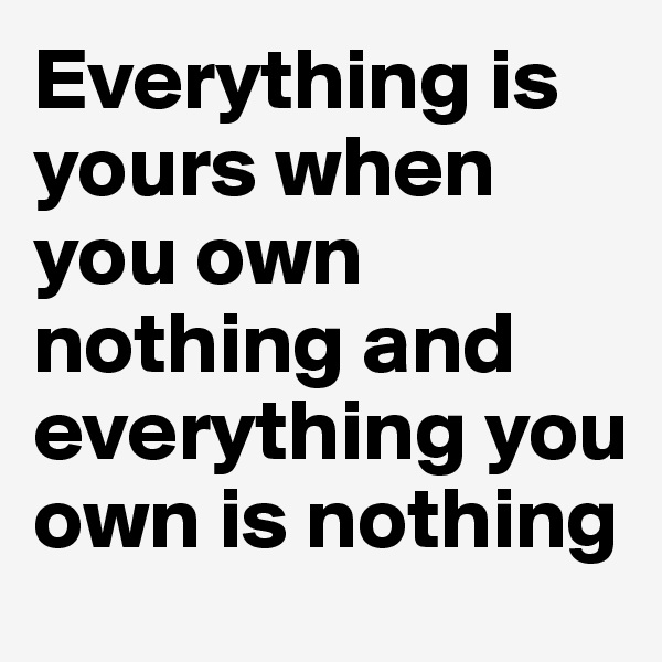 Everything is yours when you own nothing and everything you own is nothing